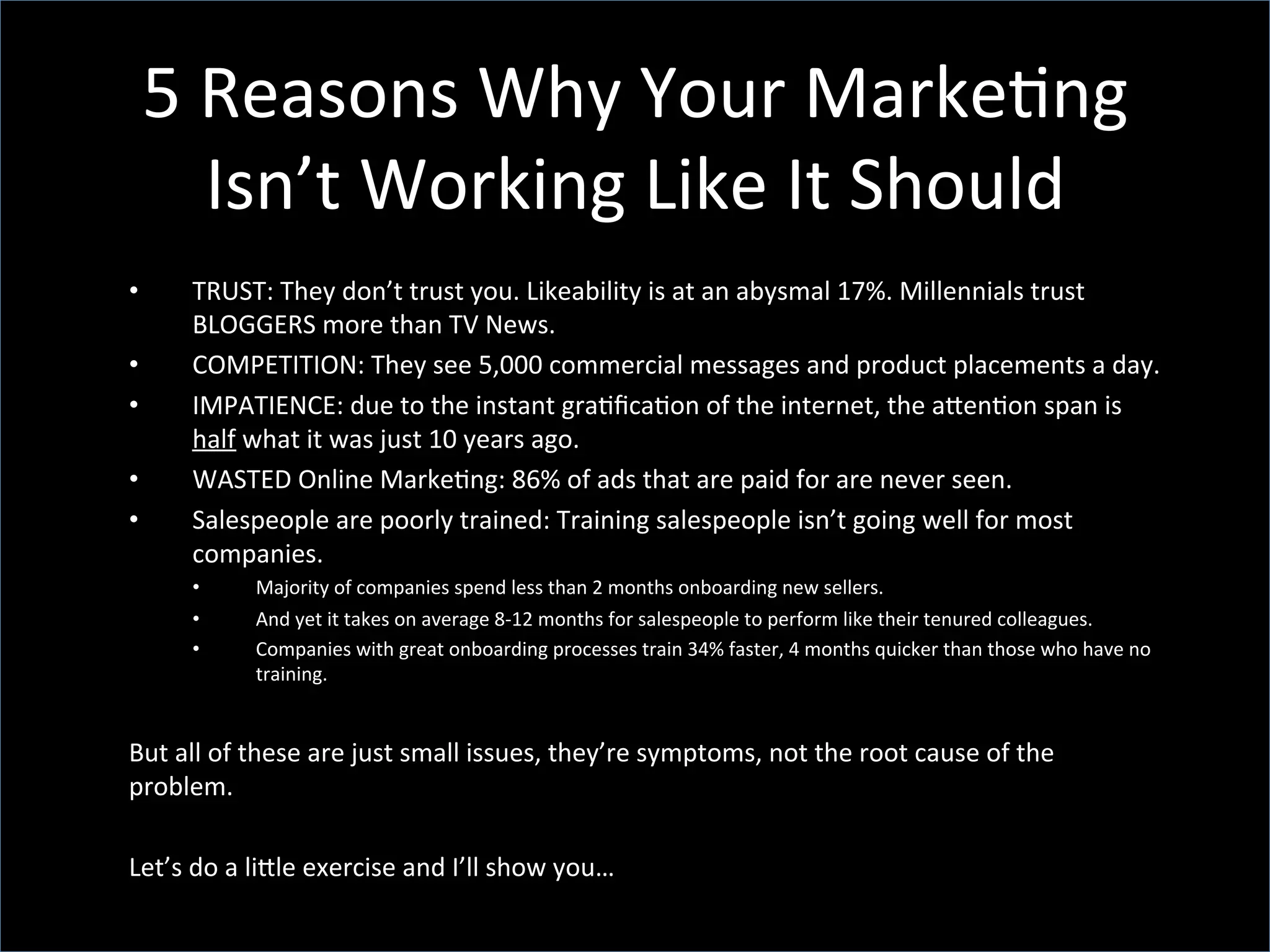 5	
  Reasons	
  Why	
  Your	
  Marke;ng	
  
Isn’t	
  Working	
  Like	
  It	
  Should	
  
•  TRUST:	
  They	
  don’t	
  trust	
  you.	
  Likeability	
  is	
  at	
  an	
  abysmal	
  17%.	
  Millennials	
  trust	
  
BLOGGERS	
  more	
  than	
  TV	
  News.	
  
•  COMPETITION:	
  They	
  see	
  5,000	
  commercial	
  messages	
  and	
  product	
  placements	
  a	
  day.	
  
•  IMPATIENCE:	
  due	
  to	
  the	
  instant	
  gra;ﬁca;on	
  of	
  the	
  internet,	
  the	
  aZen;on	
  span	
  is	
  
half	
  what	
  it	
  was	
  just	
  10	
  years	
  ago.	
  
•  WASTED	
  Online	
  Marke;ng:	
  86%	
  of	
  ads	
  that	
  are	
  paid	
  for	
  are	
  never	
  seen.	
  
•  Salespeople	
  are	
  poorly	
  trained:	
  Training	
  salespeople	
  isn’t	
  going	
  well	
  for	
  most	
  
companies.	
  
•  Majority	
  of	
  companies	
  spend	
  less	
  than	
  2	
  months	
  onboarding	
  new	
  sellers.	
  
•  And	
  yet	
  it	
  takes	
  on	
  average	
  8-­‐12	
  months	
  for	
  salespeople	
  to	
  perform	
  like	
  their	
  tenured	
  colleagues.	
  	
  
•  Companies	
  with	
  great	
  onboarding	
  processes	
  train	
  34%	
  faster,	
  4	
  months	
  quicker	
  than	
  those	
  who	
  have	
  no	
  
training.	
  
	
  
But	
  all	
  of	
  these	
  are	
  just	
  small	
  issues,	
  they’re	
  symptoms,	
  not	
  the	
  root	
  cause	
  of	
  the	
  
problem.	
  
	
  
Let’s	
  do	
  a	
  liZle	
  exercise	
  and	
  I’ll	
  show	
  you…	
  	
  
 