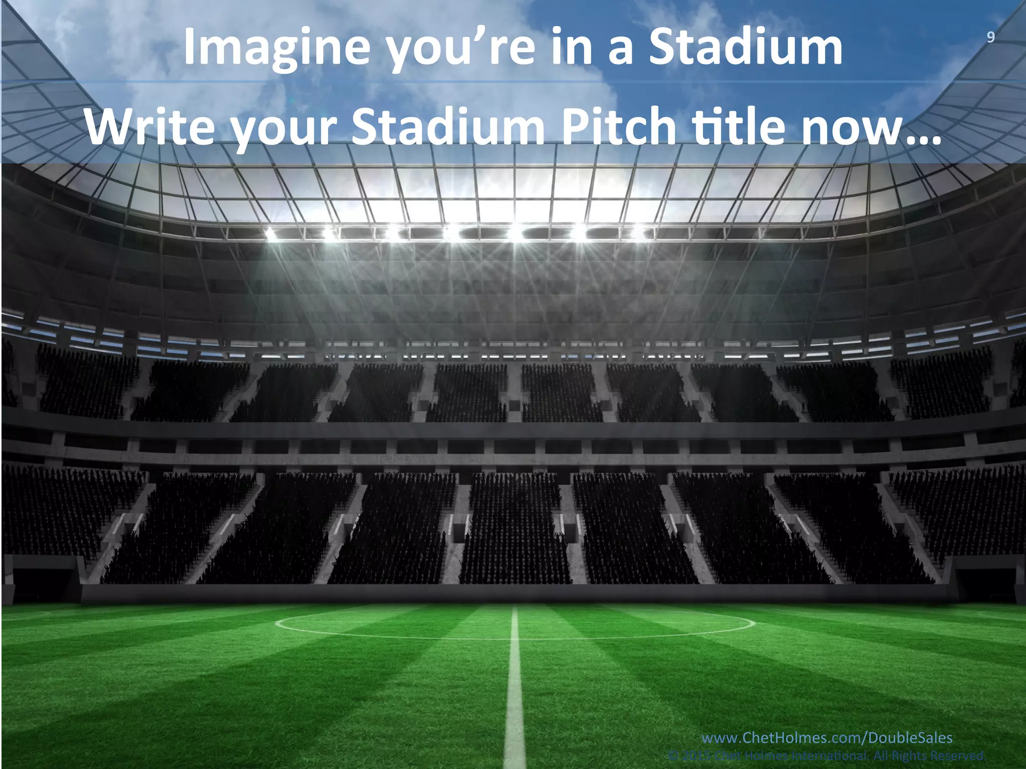www.ChetHolmes.com/DoubleSales	
  
©	
  201	
  Chet	
  Holmes	
  Interna;onal.	
  All	
  Rights	
  Reserved.	
  	
  
9	
  
Imagine	
  you’re	
  in	
  a	
  Stadium	
  
www.ChetHolmes.com/DoubleSales	
  
©	
  2015	
  Chet	
  Holmes	
  Interna;onal.	
  All	
  Rights	
  Reserved.	
  	
  
Write	
  your	
  Stadium	
  Pitch	
  :tle	
  now…	
  
 