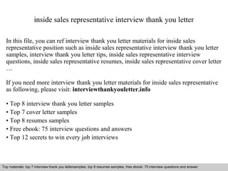 inside sales representative interview thank you letter 
In this file, you can ref interview thank you letter materials for inside sales 
representative position such as inside sales representative interview thank you letter 
samples, interview thank you letter tips, inside sales representative interview 
questions, inside sales representative resumes, inside sales representative cover letter 
… 
If you need more interview thank you letter materials for inside sales representative 
as following, please visit: interviewthankyouletter.info 
• Top 8 interview thank you letter samples 
• Top 7 cover letter samples 
• Top 8 resumes samples 
• Free ebook: 75 interview questions and answers 
• Top 12 secrets to win every job interviews 
Top materials: top 7 interview thank you lettersamples, top 8 resumes samples, free ebook: 75 interview questions and answer 
Interview questions and answers – free download/ pdf and ppt file 
 