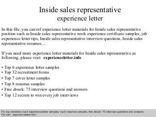Inside sales representative 
experience letter 
In this file, you can ref experience letter materials for Inside sales representative 
position such as Inside sales representative work experience certificate samples, job 
experience letter tips, Inside sales representative interview questions, Inside sales 
representative resumes… 
If you need more experience letter materials for Inside sales representative as 
following, please visit: experienceletter.info 
• Top 6 experience letter samples 
• Top 32 recruitment forms 
• Top 7 cover letter samples 
• Top 8 resumes samples 
• Free ebook: 75 interview questions and answers 
• Top 12 secrets to win every job interviews 
For top materials: top 6 experience letter samples, top 8 resumes samples, free ebook: 75 interview questions and answers 
Pls visit: experienceletter.info 
Interview questions and answers – free download/ pdf and ppt file 
 