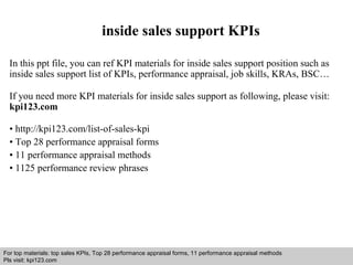 inside sales support KPIs 
In this ppt file, you can ref KPI materials for inside sales support position such as 
inside sales support list of KPIs, performance appraisal, job skills, KRAs, BSC… 
If you need more KPI materials for inside sales support as following, please visit: 
kpi123.com 
• http://kpi123.com/list-of-sales-kpi 
• Top 28 performance appraisal forms 
• 11 performance appraisal methods 
• 1125 performance review phrases 
For top materials: top sales KPIs, Top 28 performance appraisal forms, 11 performance appraisal methods 
Pls visit: kpi123.com 
Interview questions and answers – free download/ pdf and ppt file 
 