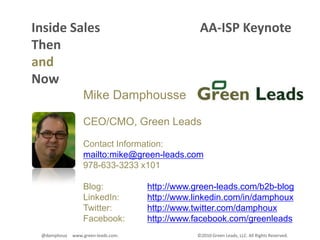 Inside Sales                               AA-ISP Keynote Then and Now Mike Damphousse CEO/CMO, Green Leads Contact Information: mailto:mike@green-leads.com 978-633-3233 x101 Blog: 		http://www.green-leads.com/b2b-blogLinkedIn: 	http://www.linkedin.com/in/damphouxTwitter: 		http://www.twitter.com/damphouxFacebook: 	http://www.facebook.com/greenleads ©2010 Green Leads, LLC. All Rights Reserved.  @damphoux     www.green-leads.com.  