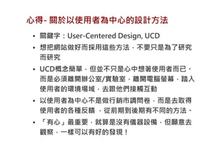 心得- 關於以使用者為中心的設計方法
• 關鍵字：User-Centered Design, UCD
• 想把網站做好而採用這些方法，不要只是為了研究
  而研究
• UCD概念簡單，但並不只是心中想著使用者而已。
  而是必須離開辦公室/實驗室，離開電腦螢幕，踏入
  使用者的環境場域，去跟他們接觸互動
• 以使用者為中心不是做行銷市調問卷，而是去取得
  使用者的各種反饋 ，從前期到後期有不同的方法。
• 「有心」最重要，就算是沒有儀器設備，但願意去
  觀察，一樣可以有好的發現！
 