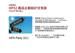 活動預告
HP32 產品企劃設計甘苦談
2月22日 週三晚上



               • 陳曉雲 (Cloud Chen) / miiiCasa Co-
                 Founder & UED Director- 「miiiCasa –
                 跨軟硬體及服務的雲端產品設計」

               • 謝耀輝 (John Sie), 盈科泛利股份有限公司
                 營運長 – 「用熱血和肝做為創業理想的養
                 分–產品開發辛酸血淚史」

               • 簡少年 (Juvenile)， FHM網站企劃 -
                 「FHM正妹網站企劃新手之路」
HPX Party 網站
 