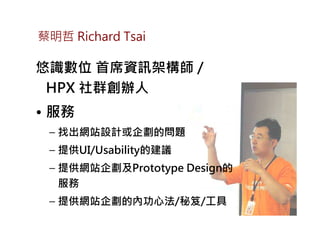 蔡明哲 Richard Tsai

悠識數位 首席資訊架構師 /
 HPX 社群創辦人
• 服務
 – 找出網站設計或企劃的問題
 – 提供UI/Usability的建議
 – 提供網站企劃及Prototype Design的
   服務
 – 提供網站企劃的內功心法/秘笈/工具
 