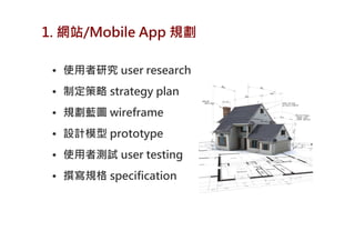 1. 網站/Mobile App 規劃

 • 使用者研究 user research
 • 制定策略 strategy plan
 • 規劃藍圖 wireframe
 • 設計模型 prototype
 • 使用者測試 user testing
 • 撰寫規格 specification
 