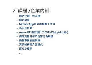 2. 課程 /企業內訓
 – 網站企劃工作流程
 – 腦力激盪
 – Mobile App設計與規劃工作坊
 – 易用性研究
 – Axure RP 原型設計工作坊 (Web/Mobile)
 – 網站流量分析及訪客行為解讀
 – 簡報專業表達訓練
 – 資訊架構與介面模式
 – 認知心理學
 –…
 