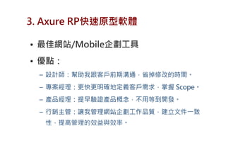 3. Axure RP快速原型軟體

• 最佳網站/Mobile企劃工具
• 優點：
 – 設計師：幫助我跟客戶前期溝通，省掉修改的時間。
 – 專案經理：更快更明確地定義客戶需求，掌握 Scope。
 – 產品經理：提早驗證產品概念，不用等到開發。
 – 行銷主管：讓我管理網站企劃工作品質，建立文件一致
  性，提高管理的效益與效率。
 