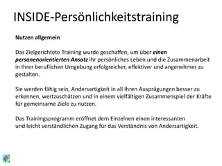 INSIDE-Persönlichkeitstraining
Nutzen allgemein
Das Zielgerichtete Training wurde geschaffen, um über einen
personenorientierten Ansatz ihr persönliches Leben und die Zusammenarbeit
in Ihrer beruflichen Umgebung erfolgreicher, effektiver und angenehmer zu
gestalten.
Sie werden fähig sein, Andersartigkeit in all Ihren Ausprägungen besser zu
erkennen, wertzuschätzen und in einem vielfältigen Zusammenspiel der Kräfte
für gemeinsame Ziele zu nutzen.
Das Trainingsprogramm eröffnet dem Einzelnen einen interessanten
und leicht verständlichen Zugang für das Verständnis von Andersartigkeit.
 