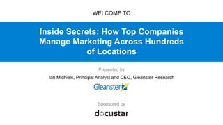Inside Secrets: How Top Companies
Manage Marketing Across Hundreds
of Locations
Sponsored by
WELCOME TO
Presented by
Ian Michiels, Principal Analyst and CEO, Gleanster Research
 