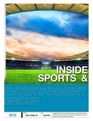INSIDE
     SPORTS &
ENTERTAINMENT
GROUP
       location            time         InsideSEG offers the ﬁnest hospitality programs and unique corporate

2013        NEW YORK, NY     12:00 PM   entertainment opportunities to companies and individuals at the world’s
                                        premier sporting and entertainment events
 