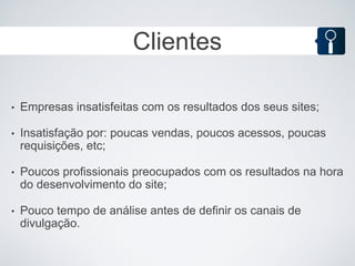 Clientes

•   Empresas insatisfeitas com os resultados dos seus sites;

•   Insatisfação por: poucas vendas, poucos acessos, poucas
    requisições, etc;

•   Poucos profissionais preocupados com os resultados na hora
    do desenvolvimento do site;

•   Pouco tempo de análise antes de definir os canais de
    divulgação.
 
