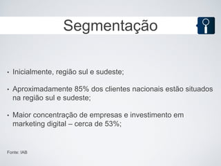 Segmentação

•   Inicialmente, região sul e sudeste;

•   Aproximadamente 85% dos clientes nacionais estão situados
    na região sul e sudeste;

•   Maior concentração de empresas e investimento em
    marketing digital – cerca de 53%;


Fonte: IAB
 