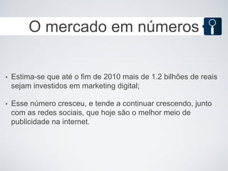 O mercado em números

•   Estima-se que até o fim de 2010 mais de 1.2 bilhões de reais
    sejam investidos em marketing digital;

•   Esse número cresceu, e tende a continuar crescendo, junto
    com as redes sociais, que hoje são o melhor meio de
    publicidade na internet.
 