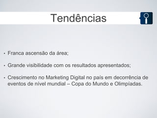 Tendências


•   Franca ascensão da área;

•   Grande visibilidade com os resultados apresentados;

•   Crescimento no Marketing Digital no país em decorrência de
    eventos de nível mundial – Copa do Mundo e Olimpíadas.
 