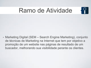 Ramo de Atividade



•   Marketing Digital (SEM – Search Engine Marketing), conjunto
    de técnicas de Marketing na Internet que tem por objetivo a
    promoção de um website nas páginas de resultado de um
    buscador, melhorando sua visibilidade perante os clientes.
 