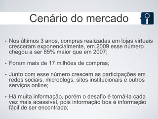 Cenário do mercado
•   Nos últimos 3 anos, compras realizadas em lojas virtuais
    cresceram exponencialmente, em 2009 esse número
    chegou a ser 85% maior que em 2007;
•   Foram mais de 17 milhões de compras;
•   Junto com esse número crescem as participações em
    redes sociais, microblogs, sites institucionais e outros
    serviços online;
•   Há muita informação, porém o desafio é torná-la cada
    vez mais acessível, pois informação boa é informação
    fácil de ser encontrada;
 