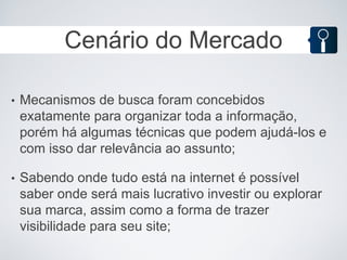 Cenário do Mercado

•   Mecanismos de busca foram concebidos
    exatamente para organizar toda a informação,
    porém há algumas técnicas que podem ajudá-los e
    com isso dar relevância ao assunto;

•   Sabendo onde tudo está na internet é possível
    saber onde será mais lucrativo investir ou explorar
    sua marca, assim como a forma de trazer
    visibilidade para seu site;
 
