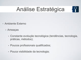 Análise Estratégica

•   Ambiente Externo

    •   Ameaças

        •   Constante evolução tecnológica (tendências, tecnologia,
            práticas, métodos);

        •   Poucos profissionais qualificados;

        •   Pouca visibilidade da tecnologia;
 