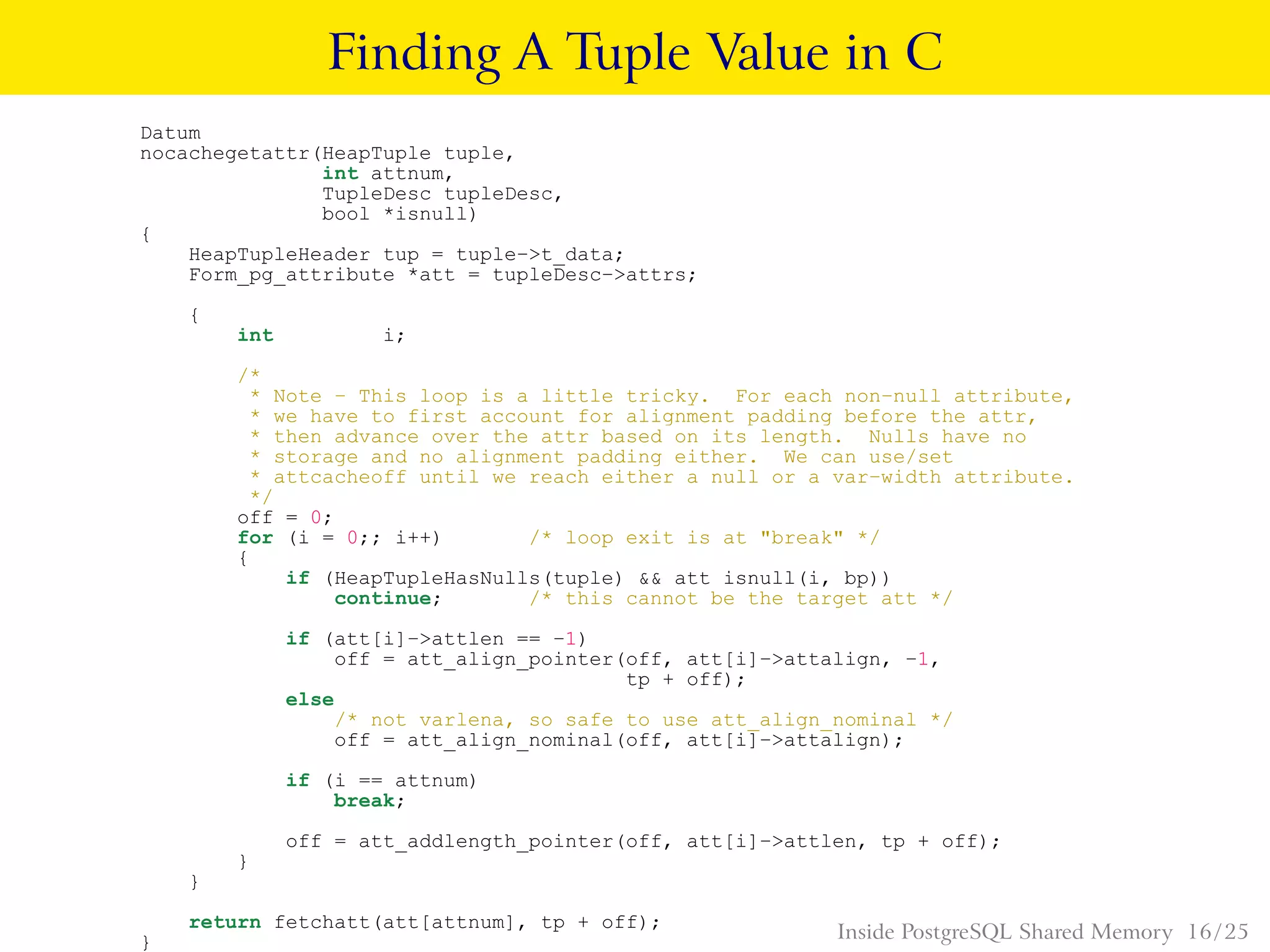 Finding A Tuple Value in C
Datum
nocachegetattr(HeapTuple tuple,
int attnum,
TupleDesc tupleDesc,
bool *isnull)
{
HeapTupleHeader tup = tuple−>t_data;
Form_pg_attribute *att = tupleDesc−>attrs;
{
int i;
/*
* Note − This loop is a little tricky. For each non−null attribute,
* we have to first account for alignment padding before the attr,
* then advance over the attr based on its length. Nulls have no
* storage and no alignment padding either. We can use/set
* attcacheoff until we reach either a null or a var−width attribute.
*/
off = 0;
for (i = 0;; i++) /* loop exit is at "break" */
{
if (HeapTupleHasNulls(tuple) && att_isnull(i, bp))
continue; /* this cannot be the target att */
if (att[i]−>attlen == −1)
off = att_align_pointer(off, att[i]−>attalign, −1,
tp + off);
else
/* not varlena, so safe to use att_align_nominal */
off = att_align_nominal(off, att[i]−>attalign);
if (i == attnum)
break;
off = att_addlength_pointer(off, att[i]−>attlen, tp + off);
}
}
return fetchatt(att[attnum], tp + off);
} Inside PostgreSQL Shared Memory 16 / 25
 