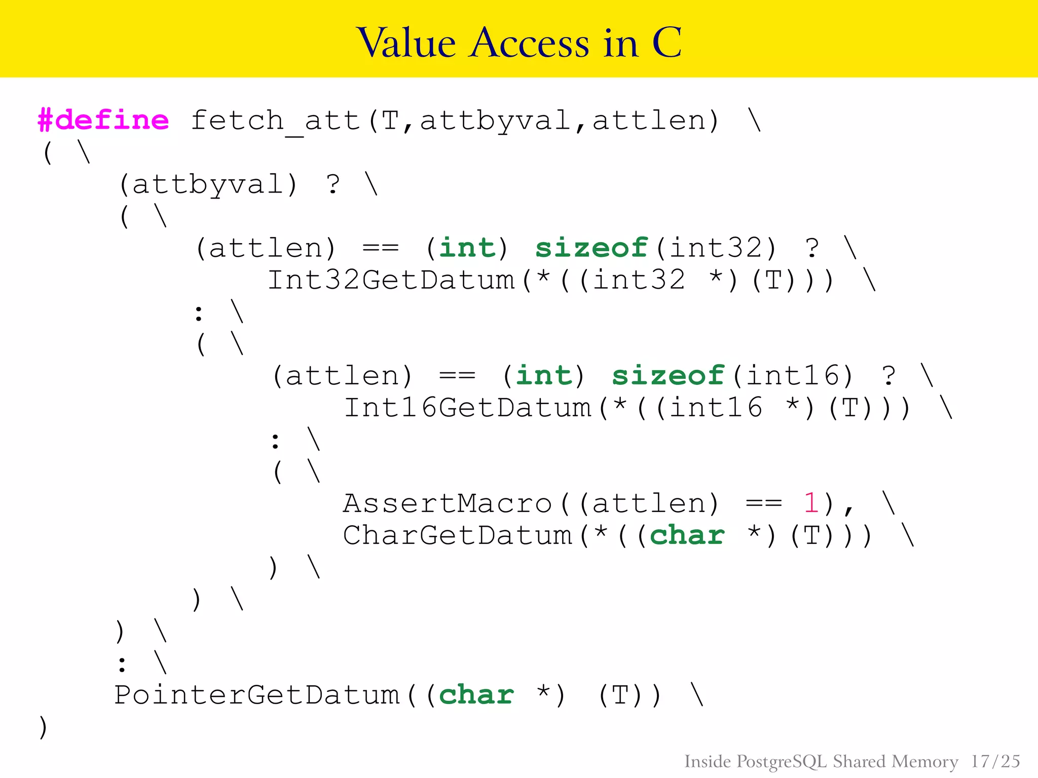 Value Access in C
#define fetch_att(T,attbyval,attlen) 
( 
(attbyval) ? 
( 
(attlen) == (int) sizeof(int32) ? 
Int32GetDatum(*((int32 *)(T))) 
: 
( 
(attlen) == (int) sizeof(int16) ? 
Int16GetDatum(*((int16 *)(T))) 
: 
( 
AssertMacro((attlen) == 1), 
CharGetDatum(*((char *)(T))) 
) 
) 
) 
: 
PointerGetDatum((char *) (T)) 
)
Inside PostgreSQL Shared Memory 17 / 25
 