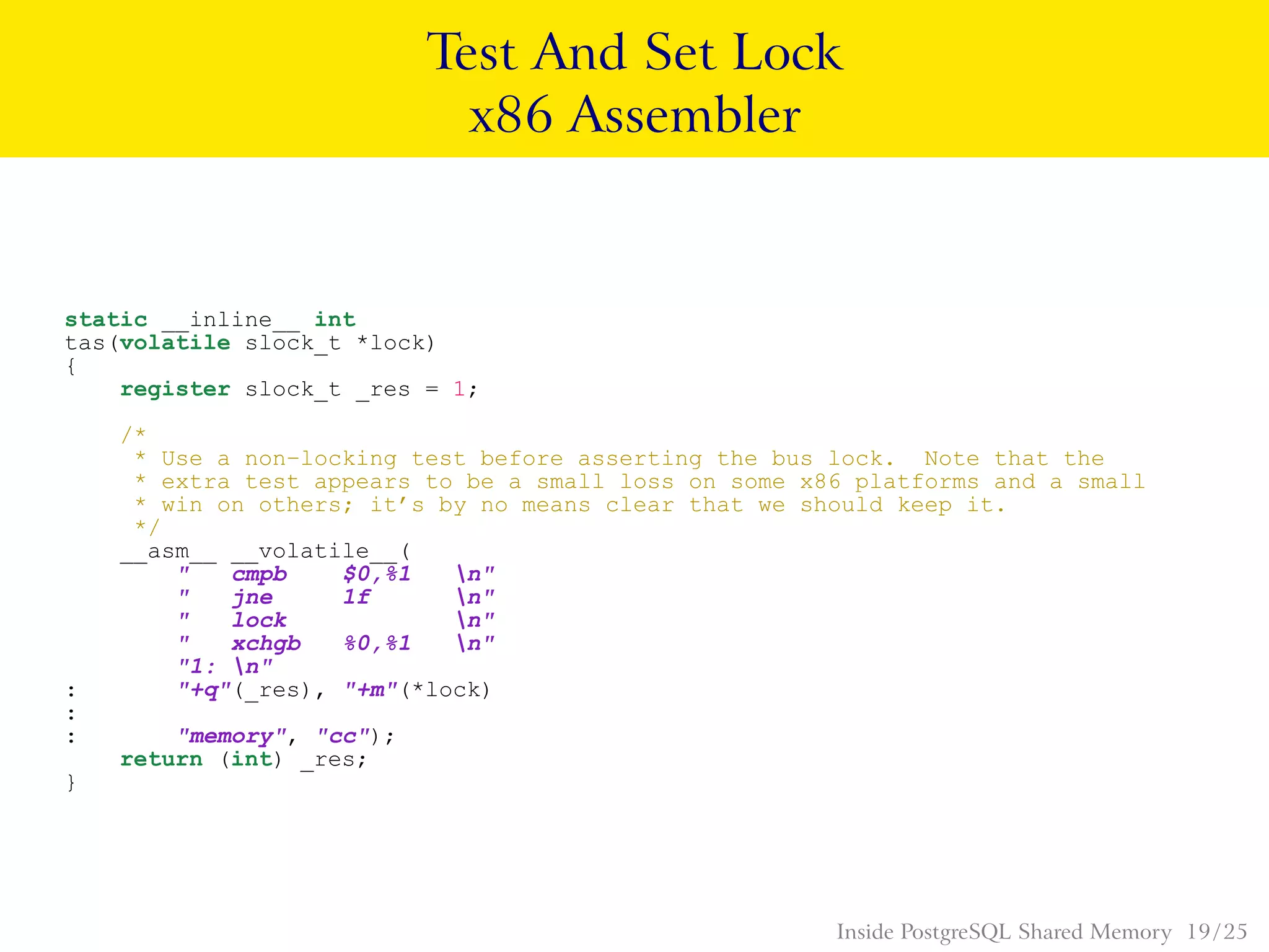 Test And Set Lock
x86 Assembler
static __inline__ int
tas(volatile slock_t *lock)
{
register slock_t _res = 1;
/*
* Use a non−locking test before asserting the bus lock. Note that the
* extra test appears to be a small loss on some x86 platforms and a small
* win on others; it’s by no means clear that we should keep it.
*/
__asm__ __volatile__(
" cmpb $0,%1 n"
" jne 1f n"
" lock n"
" xchgb %0,%1 n"
"1: n"
: "+q"(_res), "+m"(*lock)
:
: "memory", "cc");
return (int) _res;
}
Inside PostgreSQL Shared Memory 19 / 25
 