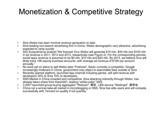 Monetization & Competitive Strategy Sina Weibo has seen minimal revenue generation to date Sina leading non-search advertising firm in China, Weibo demographic very attractive, advertising expected to ramp quickly SIG Susquehanna analyst-”We forecast  Sina  Weibo will generate $10 mln, $45 mln and $100 mln in ad revenue in 2011, 2012 and 2013, respectively (see Figure 2). For the corresponding periods, social apps revenue is assumed to be $0 mln, $10 mln and $20 mln. By 2013, we believe  Sina  will likely have 10K paying business accounts, with average ad revenue of $10K per account annually.” No word yet on plans to sell Weibo data “Firehose”; Baidu currently a competitor, Google increasingly irrelevant in China, government may object to searchable feed outside of Sina Recently opened platform, launched App channel including games, will split revenue with developers 30% to Sina 70% to developers SNS Market in China crowded and competitive; Sina attacking indirectly through Weibo, has already taken share from Kaixin001, leading “white-collar” SNS 3.2001 launched group buying aggregator "Weituan"  微团 , LBS service "Weilingdi"  微领地 China not a winner-take-all market in microblogging or SNS; Sina has elite users and will compete successfully with Tencent on quality if not quantity 