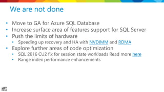 We are not done
• Move to GA for Azure SQL Database
• Increase surface area of features support for SQL Server
• Push the limits of hardware
• Speeding up recovery and HA with NVDIMM and RDMA
• Explore further areas of code optimization
• SQL 2016 CU2 fix for session state workloads Read more here
• Range index performance enhancements
 