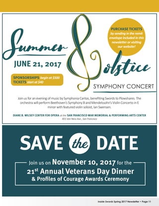 Inside Swords Spring 2017 Newsletter • Page 11
PURCHASE TICKETS
by sending in the remit
envelope included in this
newsletter or visiting
our website!
SPONSORSHIPS begin at $500
TICKETS start at $40
Join us for an evening of music by Symphonia Caritas, benefiting Swords to Plowshares. The
orchestra will perform Beethoven’s Symphony 8 and Mendelssohn’s Violin Concerto in E
minor with featured violin soloist, Ian Swensen.
DIANE B. WILSEY CENTER FOR OPERAat the SAN FRANCISCO WAR MEMORIAL  PERFORMING ARTS CENTER
401 Van Ness Ave., San Francisco
JUNE 21, 2017
SAVE DATEthe
Join us on November 10, 2017for the
21st
Annual Veterans Day Dinner
 Profiles of Courage Awards Ceremony
 