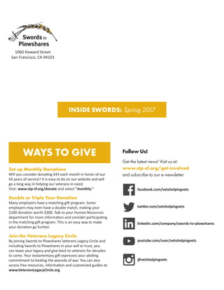 INSIDE SWORDS: Spring 2017
Follow Us!
Get the latest news! Visit us at:
www.stp-sf.org/get-involved
and subscribe to our e-newsletter
facebook.com/vetshelpingvets
twitter.com/vetshelpingvets
linkedin.com/company/swords-to-plowshares
youtube.com/user/vetshelpingvets
@vetshelpingvets
WAYS TO GIVE
Set up Monthly Donations
Will you consider donating $43 each month in honor of our
43 years of service? It is easy to do on our website and will
go a long way in helping our veterans in need.
Visit: www.stp-sf.org/donate and select monthly.
Double or Triple Your Donation
Many employers have a matching gift program. Some
employers may even have a double match, making your
$100 donation worth $300. Talk to your Human Resources
department for more information and consider participating
in the matching gift program. This is an easy way to make
your donation go further.
Join the Veterans Legacy Circle
By joining Swords to Plowshares Veterans Legacy Circle and
including Swords to Plowshares in your will or trust, you
can leave your legacy and give back to veterans for decades
to come. Your testamentary gift expresses your abiding
commitment to healing the wounds of war. You can also
access free resources, information and customized guides at:
www.VeteransLegacyCircle.org
1060 Howard Street
San Francisco, CA 94103
 