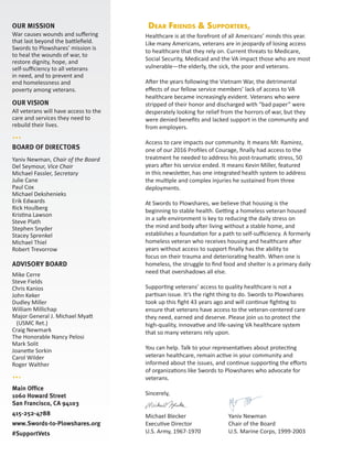 OUR MISSION
War causes wounds and suffering
that last beyond the battlefield.
Swords to Plowshares’ mission is
to heal the wounds of war, to
restore dignity, hope, and
self-sufficiency to all veterans
in need, and to prevent and
end homelessness and
poverty among veterans.
OUR VISION
All veterans will have access to the
care and services they need to
rebuild their lives.
···
BOARD OF DIRECTORS
Yaniv Newman, Chair of the Board
Del Seymour, Vice Chair
Michael Fassler, Secretary
Julie Cane
Paul Cox
Michael Dekshenieks
Erik Edwards
Rick Houlberg
Kristina Lawson
Steve Plath
Stephen Snyder
Stacey Sprenkel
Michael Thiel
Robert Trevorrow
ADVISORY BOARD
Mike Cerre
Steve Fields
Chris Kanios
John Keker
Dudley Miller
William Millichap
Major General J. Michael Myatt
(USMC Ret.)
Craig Newmark
The Honorable Nancy Pelosi
Mark Solit
Joanette Sorkin
Carol Wilder
Roger Walther
···
Main Office
1060 Howard Street
San Francisco, CA 94103
415-252-4788
www.Swords-to-Plowshares.org
#SupportVets
Healthcare is at the forefront of all Americans’ minds this year.
Like many Americans, veterans are in jeopardy of losing access
to healthcare that they rely on. Current threats to Medicare,
Social Security, Medicaid and the VA impact those who are most
vulnerable—the elderly, the sick, the poor and veterans.
After the years following the Vietnam War, the detrimental
effects of our fellow service members’ lack of access to VA
healthcare became increasingly evident. Veterans who were
stripped of their honor and discharged with “bad paper” were
desperately looking for relief from the horrors of war, but they
were denied benefits and lacked support in the community and
from employers.
Access to care impacts our community. It means Mr. Ramirez,
one of our 2016 Profiles of Courage, finally had access to the
treatment he needed to address his post-traumatic stress, 50
years after his service ended. It means Kevin Miller, featured
in this newsletter, has one integrated health system to address
the multiple and complex injuries he sustained from three
deployments.
At Swords to Plowshares, we believe that housing is the
beginning to stable health. Getting a homeless veteran housed
in a safe environment is key to reducing the daily stress on
the mind and body after living without a stable home, and
establishes a foundation for a path to self-sufficiency. A formerly
homeless veteran who receives housing and healthcare after
years without access to support finally has the ability to
focus on their trauma and deteriorating health. When one is
homeless, the struggle to find food and shelter is a primary daily
need that overshadows all else.
Supporting veterans’ access to quality healthcare is not a
partisan issue. It’s the right thing to do. Swords to Plowshares
took up this fight 43 years ago and will continue fighting to
ensure that veterans have access to the veteran-centered care
they need, earned and deserve. Please join us to protect the
high-quality, innovative and life-saving VA healthcare system
that so many veterans rely upon.
You can help. Talk to your representatives about protecting
veteran healthcare, remain active in your community and
informed about the issues, and continue supporting the efforts
of organizations like Swords to Plowshares who advocate for
veterans.
Sincerely,
Michael Blecker			 Yaniv Newman
Executive Director		 Chair of the Board
U.S. Army, 1967-1970		 U.S. Marine Corps, 1999-2003
Dear Friends & Supporters,
 