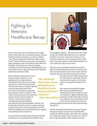 Page 4 • Inside Swords Spring 2017 Newsletter
On Thursday, April 13th, House Democratic Leader
Nancy Pelosi joined the new advocacy group, Veterans
Healthcare Action Campaign, for a forum entitled
“Real Threats to Veterans Healthcare. What Can Be
Done?” Over 250 veterans, advocates and healthcare
experts packed a room in the Veterans War Memorial
building in San Francisco to listen to speakers,
including our Executive Director, Michael Blecker, and
share their concerns about the future of the Veterans
Health Administration (VHA).
Michael Blecker introduced the event
by discussing his experience as an
appointee to the congressionally
mandated Commission on Care whose
task was to consider the future of the
VHA over the next two decades. Michael
wrote the dissenting view to the
Commission’s final report supporting
the proposed “VHA Care System.” That
system would outsource and undermine
veteran-specific care for millions of
veterans. Commission members,
including hospital and healthcare
executives favored VHA privatization. Michael and
the Swords to Plowshares team recognize that this
proposal will siphon resources away from the VHA,
fracture integrated care and ultimately fail to improve
the health outcomes of veterans.
House Democratic Leader Nancy Pelosi warned that
privatization is a real threat to VA healthcare that
she steadfastly opposes. “We will not let them make
money off of delivering healthcare to our veterans
and that’s a promise. We’ve got to move our own
healthcare system to a more nonprofit place, rather
than moving our Veterans Health Administration to a
‘Let’s make more off our vets’ place.”
After the panel of speakers shared their concerns
with the overflowing crowd, dozens of veterans and
other concerned citizens share their stories with the
audience about the positive experiences they have
had with VHA care. While all agree that
the VHA needs to continually improve,
veterans cited instances of care they
could not have gotten outside of the
VHA.
One veteran described his struggles
after becoming addicted to pain
medications and street opiates. He was
in no position to afford residential drug
treatment outside of the VHA, and now,
he credits five years of sobriety not only
to the intensive program but also the
ongoing support he still receives every week through
his local VA.
Another described early detection of cancer spotted
through same-day, no-cost x-rays provided while
visiting the VHA for another issue. After two surgeries,
he is cancer free today. These are stories you will not
hear in the mainstream media. Veterans not only
“We will not let
them make money
off of delivering
healthcare to our
veterans and that’s
a promise.”
—Rep. Nancy Pelosi
Fighting for
Veterans
Healthcare Recap
 