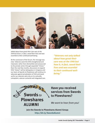 Inside Swords Spring 2017 Newsletter • Page 5
talked about how great their care was at the
VHA but how it, in fact, saved their lives and was
essential to their continued well-being.
At the conclusion of the forum, the message was
clear. Veterans want the VHA strengthened and
improved, rather than dismantled and outsourced
to the private sector through expanded “choice.”
Over the next few months, discussions to expand
VHA “choice” will be taking place in Congress and
our team at Swords to Plowshares will continue to
advocate against privatization of VHA and stand
up for our veterans who rely on its culturally
competent, veteran-centered and integrated care.
“Veterans not only talked
about how great their
care was at the VHA but
how it, in fact, saved their
lives and was essential
to their continued well-
being.”
ALUMNI
Have you received
services from Swords
to Plowshares?
We want to hear from you!
Join the Swords to Plowshares Alumni Group:
http://bit.ly/SwordsAlumni
 