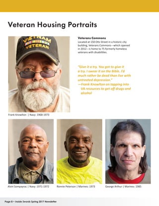 Page 8 • Inside Swords Spring 2017 Newsletter
“Give it a try. You got to give it
a try. I swear it on the Bible. I’d
much rather be dead than live with
untreated depression.”
—Frank Knowlton on tapping into
VA resources to get off drugs and
alcohol
Veterans Commons
Located at 150 Otis Street in a historic city
building, Veterans Commons—which opened
in 2012—is home to 75 formerly homeless
veterans with disabilities.
Frank Knowlton | Navy: 1968-1973
Alvin Sompayrac | Navy: 1971-1972 Ronnie Peterson | Marines: 1973 George Arthur | Marines: 1985
Veteran Housing Portraits
 
