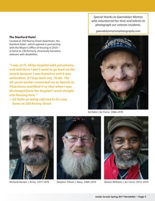Inside Swords Spring 2017 Newsletter • Page 9
Richard Hensen | Army: 1977-1979 Stephen Tillisch | Navy: 1969-1970 Stevon Williams | Air Force: 1972-1974
The Stanford Hotel
Located at 250 Kearny Street downtown, the
Stanford Hotel—which opened in partnership
with the Mayor’s Office of Housing in 2014—
is home to 130 formerly chronically homeless
veterans with disabilities.
Special thanks to Gwendolyn Morton
who volunteered her time and talents to
photograph our veteran residents.
gwendolynmortonphotography.com
Ed Hahn| Air Force: 1966-1970
“I was at Ft. Miley hospital with pneumonia,
and told them I don’t want to go back on the
streets because I was homeless and it was
wintertime. If I’d go back out, I’d die. The
VA social worker connected me to Swords to
Plowshares and fixed it so that when I was
discharged from the hospital I went straight
into housing here."
—Ed Hahn on being referred to his new
home at 250 Kearny Street
 