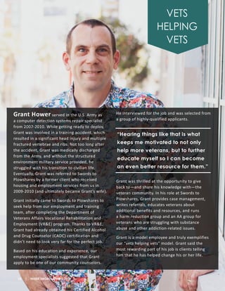 Grant Hower served in the U.S. Army as
a computer detection systems repair specialist
from 2007-2010. While getting ready to deploy,
Grant was involved in a training accident, which
resulted in a significant head injury and multiple
fractured vertebrae and ribs. Not too long after
the accident, Grant was medically discharged
from the Army, and without the structured
environment military service provided, he
struggled with his transition to civilian life.
Eventually, Grant was referred to Swords to
Plowshares by a former client who received
housing and employment services from us in
2009-2010 (and ultimately became Grant’s wife).
Grant initially came to Swords to Plowshares to
seek help from our employment and training
team, after completing the Department of
Veterans Affairs Vocational Rehabilitation and
Employment (VR&E) program. Thanks to VR&E,
Grant had already obtained his Certified Alcohol
and Drug Counselor (CADC) certification and
didn’t need to look very far for the perfect job.
Based on his education and experience, our
employment specialists suggested that Grant
apply to be one of our community counselors.
He interviewed for the job and was selected from
a group of highly-qualified applicants.
Grant was thrilled at the opportunity to give
back to—and share his knowledge with—the
veteran community. In his role at Swords to
Plowshares, Grant provides case management,
writes referrals, educates veterans about
additional benefits and resources, and runs
a harm reduction group and an AA group for
veterans who are struggling with substance
abuse and other addiction-related issues.
Grant is a model employee and truly exemplifies
our “vets helping vets” model. Grant said the
most rewarding part of his job is clients telling
him that he has helped change his or her life.
VETS
HELPING
VETS
10 | INSIDE SWORDS SPRING 2018
“Hearing things like that is what
keeps me motivated to not only
help more veterans, but to further
educate myself so I can become
an even better resource for them.”
 