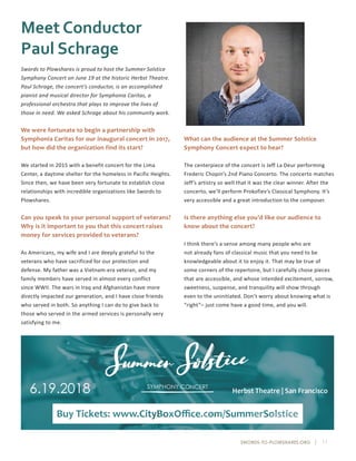 SWORDS-TO-PLOWSHARES.ORG | 11
Meet Conductor
Paul Schrage
Swords to Plowshares is proud to host the Summer Solstice
Symphony Concert on June 19 at the historic Herbst Theatre.
Paul Schrage, the concert’s conductor, is an accomplished
pianist and musical director for Symphonia Caritas, a
professional orchestra that plays to improve the lives of
those in need. We asked Schrage about his community work.
We were fortunate to begin a partnership with
Symphonia Caritas for our inaugural concert in 2017,
but how did the organization find its start?
We started in 2015 with a benefit concert for the Lima
Center, a daytime shelter for the homeless in Pacific Heights.
Since then, we have been very fortunate to establish close
relationships with incredible organizations like Swords to
Plowshares.
Can you speak to your personal support of veterans?
Why is it important to you that this concert raises
money for services provided to veterans?
As Americans, my wife and I are deeply grateful to the
veterans who have sacrificed for our protection and
defense. My father was a Vietnam-era veteran, and my
family members have served in almost every conflict
since WWII. The wars in Iraq and Afghanistan have more
directly impacted our generation, and I have close friends
who served in both. So anything I can do to give back to
those who served in the armed services is personally very
satisfying to me.
What can the audience at the Summer Solstice
Symphony Concert expect to hear?
The centerpiece of the concert is Jeff La Deur performing
Frederic Chopin’s 2nd Piano Concerto. The concerto matches
Jeff’s artistry so well that it was the clear winner. After the
concerto, we’ll perform Prokofiev’s Classical Symphony. It’s
very accessible and a great introduction to the composer.
Is there anything else you’d like our audience to
know about the concert?
I think there’s a sense among many people who are
not already fans of classical music that you need to be
knowledgeable about it to enjoy it. That may be true of
some corners of the repertoire, but I carefully chose pieces
that are accessible, and whose intended excitement, sorrow,
sweetness, suspense, and tranquility will show through
even to the uninitiated. Don’t worry about knowing what is
“right”– just come have a good time, and you will.
 