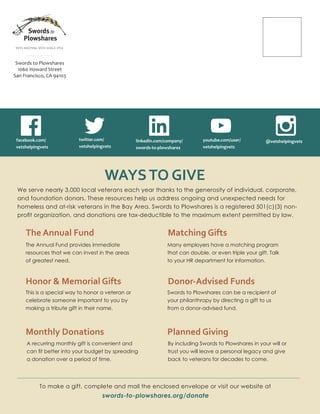 VETS HELPING VETS SINCE 1974
Swords to Plowshares
1060 Howard Street
San Francisco, CA 94103
WAYSTO GIVE
We serve nearly 3,000 local veterans each year thanks to the generosity of individual, corporate,
and foundation donors. These resources help us address ongoing and unexpected needs for
homeless and at-risk veterans in the Bay Area. Swords to Plowshares is a registered 501(c)(3) non-
proﬁt organization, and donations are tax-deductible to the maximum extent permitted by law.
The Annual Fund
Honor & Memorial Gifts
Monthly Donations
Matching Gifts
Donor-Advised Funds
Planned Giving
To make a gift, complete and mail the enclosed envelope or visit our website at
swords-to-plowshares.org/donate
The Annual Fund provides immediate
resources that we can invest in the areas
of greatest need.
This is a special way to honor a veteran or
celebrate someone important to you by
making a tribute gift in their name.
Many employers have a matching program
that can double, or even triple your gift. Talk
to your HR department for information.
A recurring monthly gift is convenient and
can ﬁt better into your budget by spreading
a donation over a period of time.
Swords to Plowshares can be a recipient of
your philanthropy by directing a gift to us
from a donor-advised fund.
By including Swords to Plowshares in your will or
trust you will leave a personal legacy and give
back to veterans for decades to come.
facebook.com/
vetshelpingvets
twitter.com/
vetshelpingvets
linkedin.com/company/
swords-to-plowshares
youtube.com/user/
vetshelpingvets
@vetshelpingvets
 