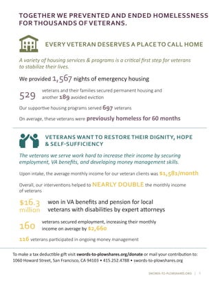 SWORDS-TO-PLOWSHARES.ORG | 5
TOGETHER WE PREVENTED AND ENDED HOMELESSNESS
FOR THOUSANDS OF VETERANS.
EVERY VETERAN DESERVES A PLACE TO CALL HOME
VETERANS WANT TO RESTORE THEIR DIGNITY, HOPE
& SELF-SUFFICIENCY
The veterans we serve work hard to increase their income by securing
employment, VA benefits, and developing money management skills.
To make a tax deductible gift visit swords-to-plowshares.org/donate or mail your contribution to:
1060 Howard Street, San Francisco, CA 94103 • 415.252.4788 • swords-to-plowshares.org
A variety of housing services & programs is a critical first step for veterans
to stabilize their lives.
Our supportive housing programs served 697 veterans
On average, these veterans were previously homeless for 60 months
529 veterans and their families secured permanent housing and
another 189 avoided eviction
We provided 1,567 nights of emergency housing
Upon intake, the average monthly income for our veteran clients was $1,581/month
116 veterans participated in ongoing money management
$16.3
million
won in VA benefits and pension for local
veterans with disabilities by expert attorneys
veterans secured employment, increasing their monthly
income on average by $2,660
Overall, our interventions helped to NEARLY DOUBLE the monthly income
of veterans
160
 