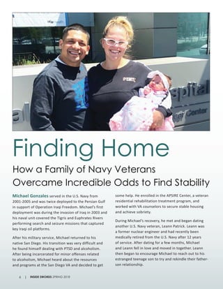 Michael Gonzales served in the U.S. Navy from
2001-2005 and was twice deployed to the Persian Gulf
in support of Operation Iraqi Freedom. Michael’s first
deployment was during the invasion of Iraq in 2003 and
his naval unit covered the Tigris and Euphrates Rivers
performing search and seizure missions that captured
key Iraqi oil platforms.
After his military service, Michael returned to his
native San Diego. His transition was very difficult and
he found himself dealing with PTSD and alcoholism.
After being incarcerated for minor offenses related
to alcoholism, Michael heard about the resources
and programs at the San Diego VA and decided to get
some help. He enrolled in the APSIRE Center, a veteran
residential rehabilitation treatment program, and
worked with VA counselors to secure stable housing
and achieve sobriety.
During Michael’s recovery, he met and began dating
another U.S. Navy veteran, Leann Patrick. Leann was
a former nuclear engineer and had recently been
medically retired from the U.S. Navy after 12 years
of service. After dating for a few months, Michael
and Leann fell in love and moved in together. Leann
then began to encourage Michael to reach out to his
estranged teenage son to try and rekindle their father-
son relationship.
How a Family of Navy Veterans
Overcame Incredible Odds to Find Stability
Finding Home
INSIDE SWORDS SPRING 20186 |
 