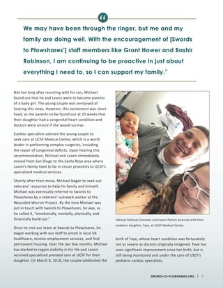 Not too long after reuniting with his son, Michael
found out that he and Leann were to become parents
of a baby girl. The young couple was overjoyed at
hearing this news. However, this excitement was short-
lived, as the parents-to-be found out at 20 weeks that
their daughter had a congenital heart condition and
doctors were unsure if she would survive.
Cardiac specialists advised the young couple to
seek care at UCSF Medical Center, which is a world
leader in performing complex surgeries, including
the repair of congenital defects. Upon hearing this
recommendation, Michael and Leann immediately
moved from San Diego to the Santa Rosa area where
Leann’s family lived to be in closer proximity to UCSF’s
specialized medical services.
Shortly after their move, Michael began to seek out
veterans’ resources to help his family and himself.
Michael was eventually referred to Swords to
Plowshares by a veterans’ outreach worker at the
Wounded Warrior Project. By the time Michael was
put in touch with Swords to Plowshares, he was, as
he called it, “emotionally, mentally, physically, and
financially bankrupt.”
Once he met our team at Swords to Plowshares, he
began working with our staff to enroll in local VA
healthcare, receive employment services, and find
permanent housing. Over the last few months, Michael
has started to regain stability in his life and Leann
received specialized prenatal care at UCSF for their
daughter. On March 8, 2018, the couple celebrated the
birth of Faye, whose heart condition was fortunately
not as severe as doctors originally imagined. Faye has
seen significant improvement since her birth, but is
still being monitored and under the care of USCF’s
pediatric cardiac specialists.
We may have been through the ringer, but me and my
family are doing well. With the encouragement of [Swords
to Plowshares’] staff members like Grant Hower and Bashir
Robinson, I am continuing to be proactive in just about
everything I need to, so I can support my family.”
“
(Above) Michael Gonzales and Leann Patrick pictured with their
newborn daughter, Faye, at UCSF Medical Center.
| 7SWORDS-TO-PLOWSHARES.ORG
 
