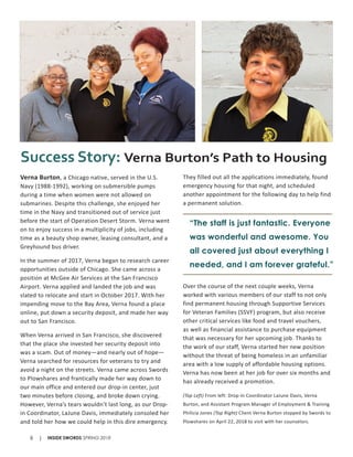 Verna Burton, a Chicago native, served in the U.S.
Navy (1988-1992), working on submersible pumps
during a time when women were not allowed on
submarines. Despite this challenge, she enjoyed her
time in the Navy and transitioned out of service just
before the start of Operation Desert Storm. Verna went
on to enjoy success in a multiplicity of jobs, including
time as a beauty shop owner, leasing consultant, and a
Greyhound bus driver.
In the summer of 2017, Verna began to research career
opportunities outside of Chicago. She came across a
position at McGee Air Services at the San Francisco
Airport. Verna applied and landed the job and was
slated to relocate and start in October 2017. With her
impending move to the Bay Area, Verna found a place
online, put down a security deposit, and made her way
out to San Francisco.
When Verna arrived in San Francisco, she discovered
that the place she invested her security deposit into
was a scam. Out of money—and nearly out of hope—
Verna searched for resources for veterans to try and
avoid a night on the streets. Verna came across Swords
to Plowshares and frantically made her way down to
our main office and entered our drop-in center, just
two minutes before closing, and broke down crying.
However, Verna’s tears wouldn’t last long, as our Drop-
in Coordinator, LaJune Davis, immediately consoled her
and told her how we could help in this dire emergency.
They filled out all the applications immediately, found
emergency housing for that night, and scheduled
another appointment for the following day to help find
a permanent solution.
Over the course of the next couple weeks, Verna
worked with various members of our staff to not only
find permanent housing through Supportive Services
for Veteran Families (SSVF) program, but also receive
other critical services like food and travel vouchers,
as well as financial assistance to purchase equipment
that was necessary for her upcoming job. Thanks to
the work of our staff, Verna started her new position
without the threat of being homeless in an unfamiliar
area with a low supply of affordable housing options.
Verna has now been at her job for over six months and
has already received a promotion.
(Top Left) From left: Drop-In Coordinator LaJune Davis, Verna
Burton, and Assistant Program Manager of Employment & Training
Philicia Jones (Top Right) Client Verna Burton stopped by Swords to
Plowshares on April 22, 2018 to visit with her counselors.
Success Story: Verna Burton’s Path to Housing
“The staff is just fantastic. Everyone
was wonderful and awesome. You
all covered just about everything I
needed, and I am forever grateful.”
INSIDE SWORDS SPRING 20188 |
 