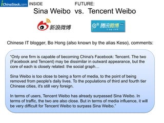 INSIDE                     FUTURE:
              Sina Weibo vs. Tencent Weibo



Chinese IT blogger, Bo Hong (also known by the alias Keso), comments:


 “Only one firm is capable of becoming China's Facebook: Tencent. The two
 (Facebook and Tencent) may be dissimilar in outward appearance, but the
 core of each is closely related: the social graph…

 Sina Weibo is too close to being a form of media, to the point of being
 removed from people's daily lives. To the populations of third and fourth tier
 Chinese cities, it's still very foreign.

 In terms of users, Tencent Weibo has already surpassed Sina Weibo. In
 terms of traffic, the two are also close. But in terms of media influence, it will
 be very difficult for Tencent Weibo to surpass Sina Weibo.”
 