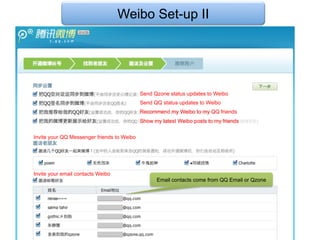 Weibo Set-up II




                                            Send Qzone status updates to Weibo
                                            Send QQ status updates to Weibo
                                            Recommend my Weibo to my QQ friends
                                            Show my latest Weibo posts to my friends


Invite your QQ Messenger friends to Weibo




Invite your email contacts Weibo
                                                  Email contacts come from QQ Email or Qzone
 