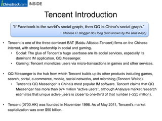 INSIDE


                         Tencent Introduction
      “If Facebook is the world's social graph, then QQ is China's social graph.”
                                     Chinese IT Blogger Bo Hong (also known by the alias Keso)


•  Tencent is one of the three dominant BAT (Baidu-Alibaba-Tencent) firms on the Chinese
   internet, with strong leadership in social and gaming.
     •  Social: The glue of Tencent’s huge userbase are its social services, especially its
         dominant IM application, QQ Messenger.
     •  Gaming: Tencent monetizes users via micro-transactions in games and other services.

•  QQ Messenger is the hub from which Tencent builds up its other products including games,
   search, portal, e-commerce, mobile, social networks, and microblog (Tencent Weibo).
     •  Tencent’s QQ Messenger is China’s most popular IM software. Tencent claims that QQ
        Messenger has more than 674 million “active users”, although Analysys market research
        estimates that unique active users is closer to one-third of that number (~225 million).

•  Tencent (0700.HK) was founded in November 1998. As of May 2011, Tencent’s market
   capitalization was over $50 billion.
 