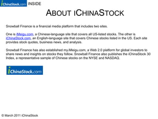 INSIDE

                             ABOUT ICHINASTOCK
  Snowball Finance is a financial media platform that includes two sites.

  One is iMeigu.com, a Chinese-language site that covers all US-listed stocks. The other is
  iChinaStock.com, an English-language site that covers Chinese stocks listed in the US. Each site
  provides stock quotes, business news, and analysis.

  Snowball Finance has also established my.iMeigu.com, a Web 2.0 platform for global investors to
  share news and insights on stocks they follow. Snowball Finance also publishes the iChinaStock 30
  Index, a representative sample of Chinese stocks on the NYSE and NASDAQ.




© March 2011 iChinaStock
 