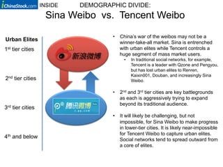 INSIDE   DEMOGRAPHIC DIVIDE:
                   Sina Weibo vs. Tencent Weibo

                                   •  China’s war of the weibos may not be a
Urban Elites
                                      winner-take-all market. Sina is entrenched
1st tier cities                       with urban elites while Tencent controls a
                                      huge segment of mass market users.
                                        •    In traditional social networks, for example,
                                             Tencent is a leader with Qzone and Pengyou,
                                             but has lost urban elites to Renren,
                                             Kaixin001, Douban, and increasingly Sina
2nd tier cities                              Weibo.

                                   •  2nd and 3rd tier cities are key battlegrounds
                                      as each is aggressively trying to expand
                                      beyond its traditional audience.
3rd tier cities
                                   •  It will likely be challenging, but not
                                      impossible, for Sina Weibo to make progress
                                      in lower-tier cities. It is likely near-impossible
                                      for Tencent Weibo to capture urban elites.
4th and below                         Social networks tend to spread outward from
                                      a core of elites.
 