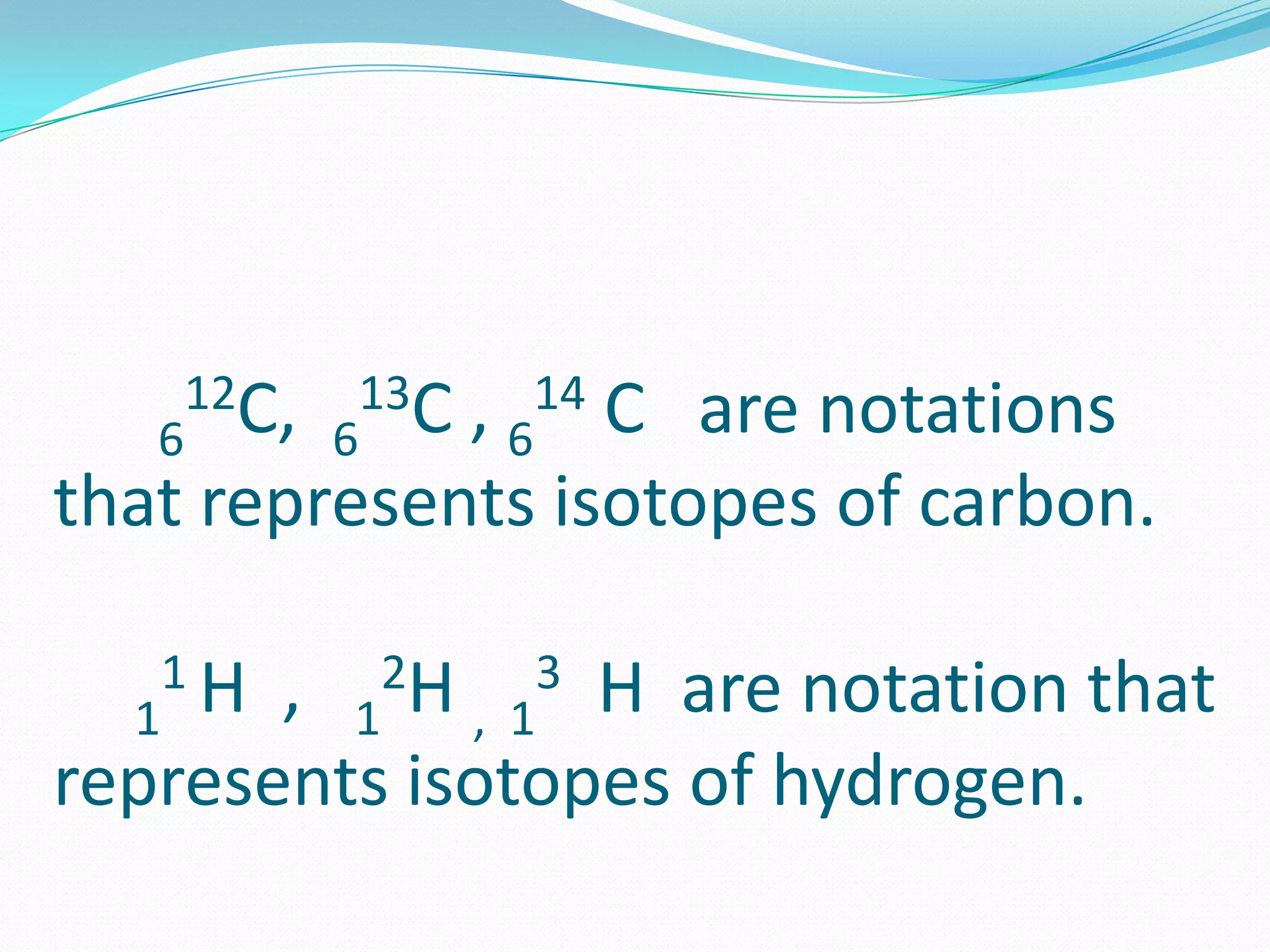6
12C, 6
13C , 6
14 C are notations
that represents isotopes of carbon.
1
1 H , 1
2H , 1
3 H are notation that
represents isotopes of hydrogen.
 