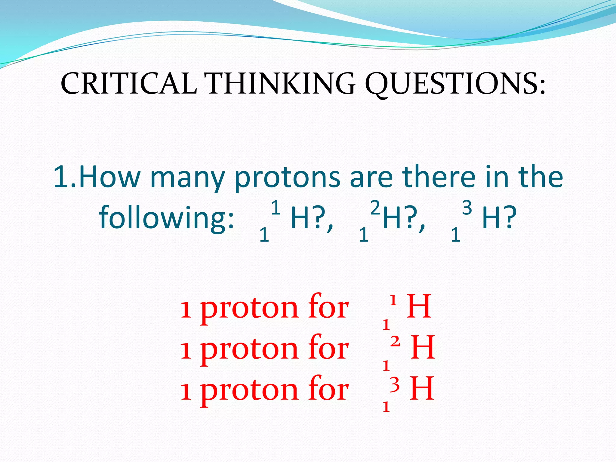 1.How many protons are there in the
following: 1
1
H?, 1
2
H?, 1
3
H?
CRITICAL THINKING QUESTIONS:
1 proton for 1
1
H
1 proton for 1
2
H
1 proton for 1
3
H
 