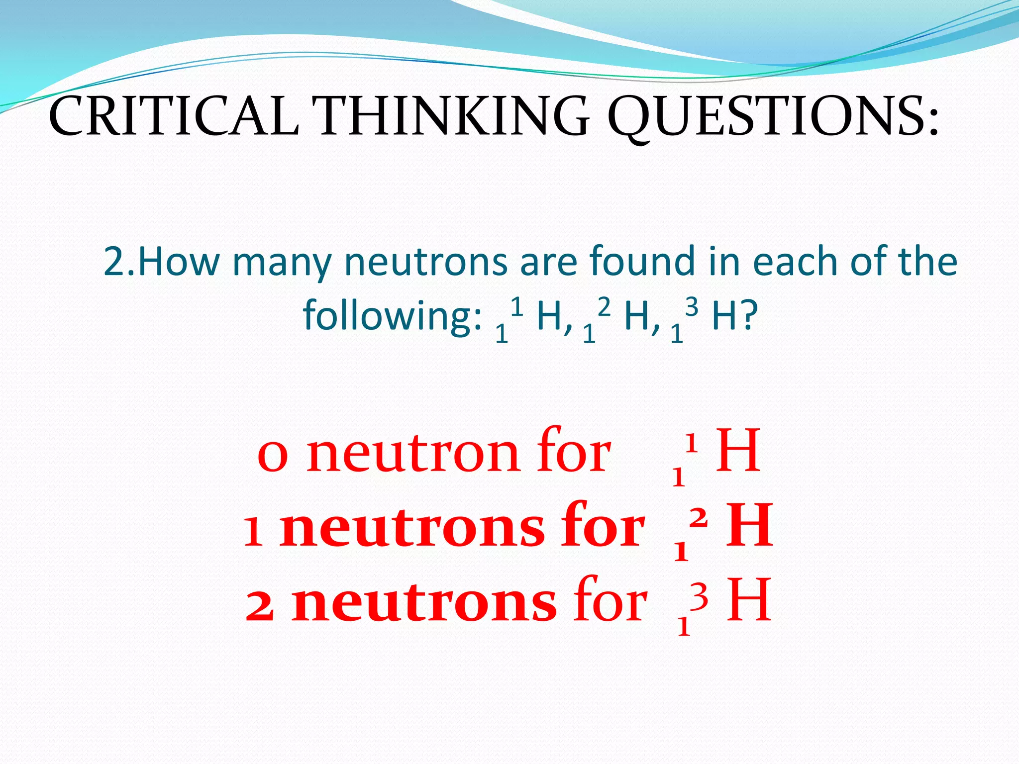 2.How many neutrons are found in each of the
following: 1
1 H, 1
2 H, 1
3 H?
0 neutron for 1
1 H
1 neutrons for 1
2 H
2 neutrons for 1
3 H
CRITICAL THINKING QUESTIONS:
 
